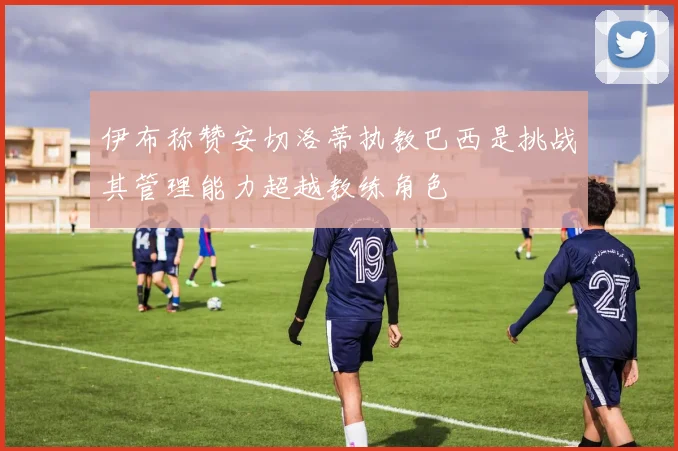 伊布称赞安切洛蒂执教巴西是挑战其管理能力超越教练角色