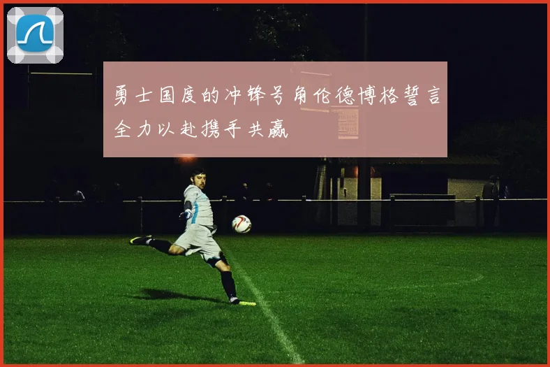 勇士国度的冲锋号角伦德博格誓言全力以赴携手共赢