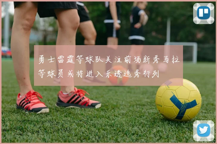 勇士雷霆等球队关注前场新秀马拉等球员或将进入乐透选秀行列
