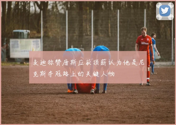 麦迪称赞唐斯应获顶薪认为他是尼克斯夺冠路上的关键人物