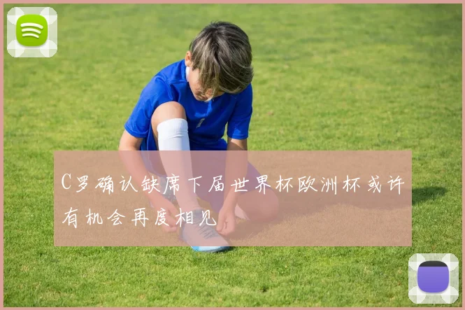 C罗确认缺席下届世界杯欧洲杯或许有机会再度相见