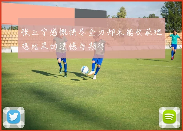张玉宁感慨拼尽全力却未能收获理想结果的遗憾与期待