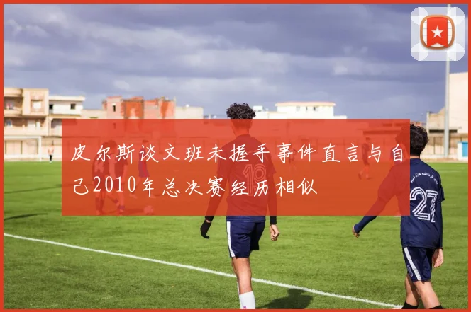 皮尔斯谈文班未握手事件直言与自己2010年总决赛经历相似
