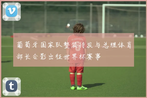 葡萄牙国家队整装待发与总理体育部长合影出征世界杯赛事