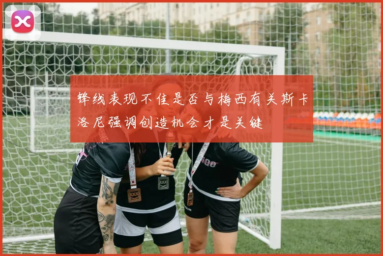 锋线表现不佳是否与梅西有关斯卡洛尼强调创造机会才是关键