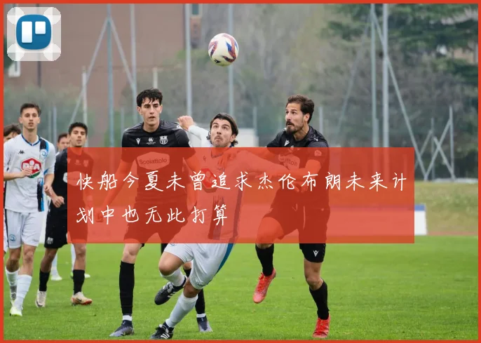 快船今夏未曾追求杰伦布朗未来计划中也无此打算