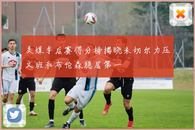 美媒季后赛得分榜揭晓米切尔力压文班和布伦森稳居第一